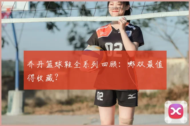乔丹篮球鞋全系列回顾:哪双最值得收藏?