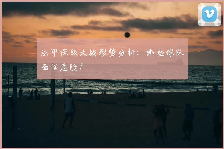 法甲保级大战形势分析：哪些球队面临危险？