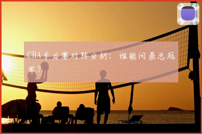 CBA季后赛对阵分析:谁能问鼎总冠军?