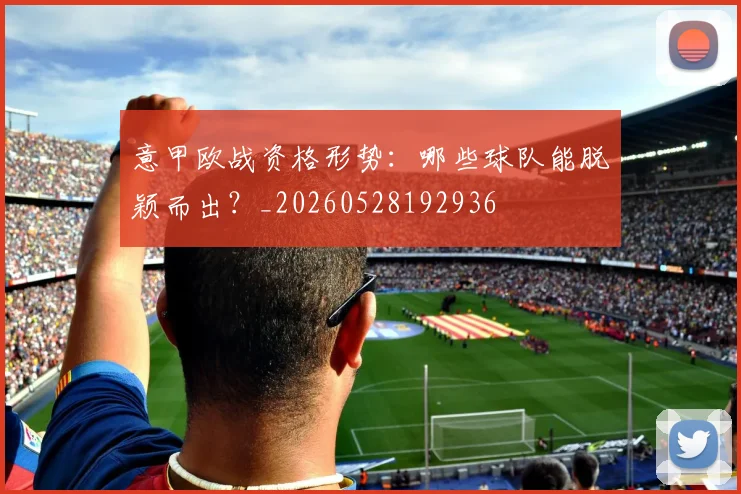 意甲欧战资格形势：哪些球队能脱颖而出？_20260528192936
